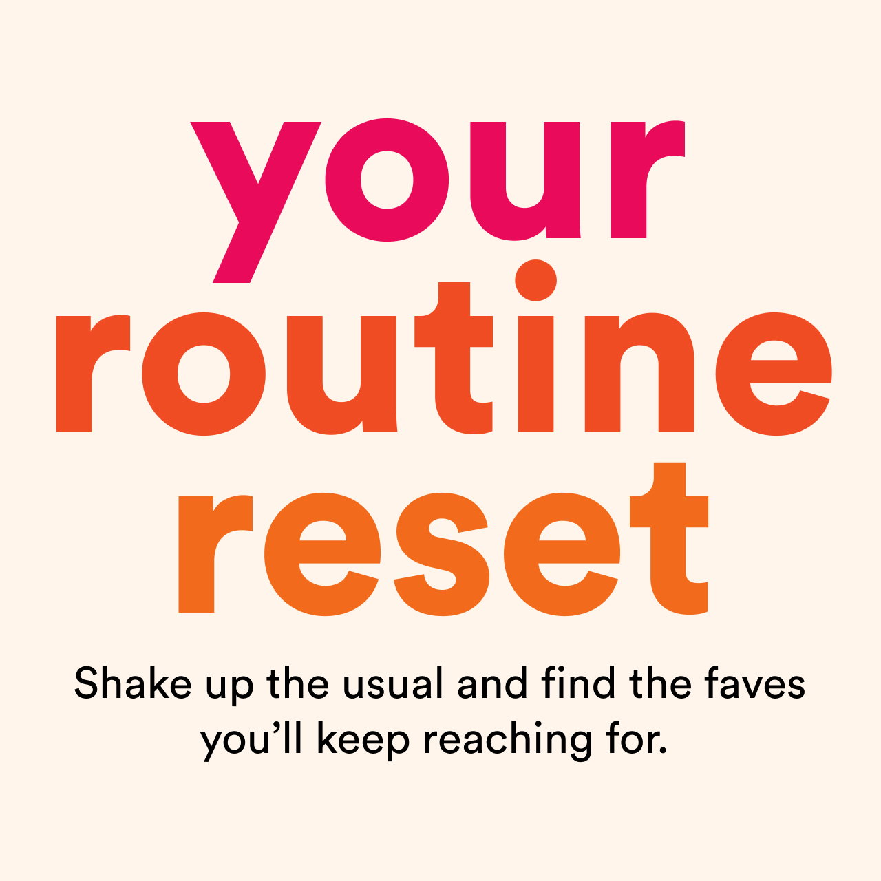 Your routine reset | Shake up the usual and find the faves you'll keep reaching for | Shop now