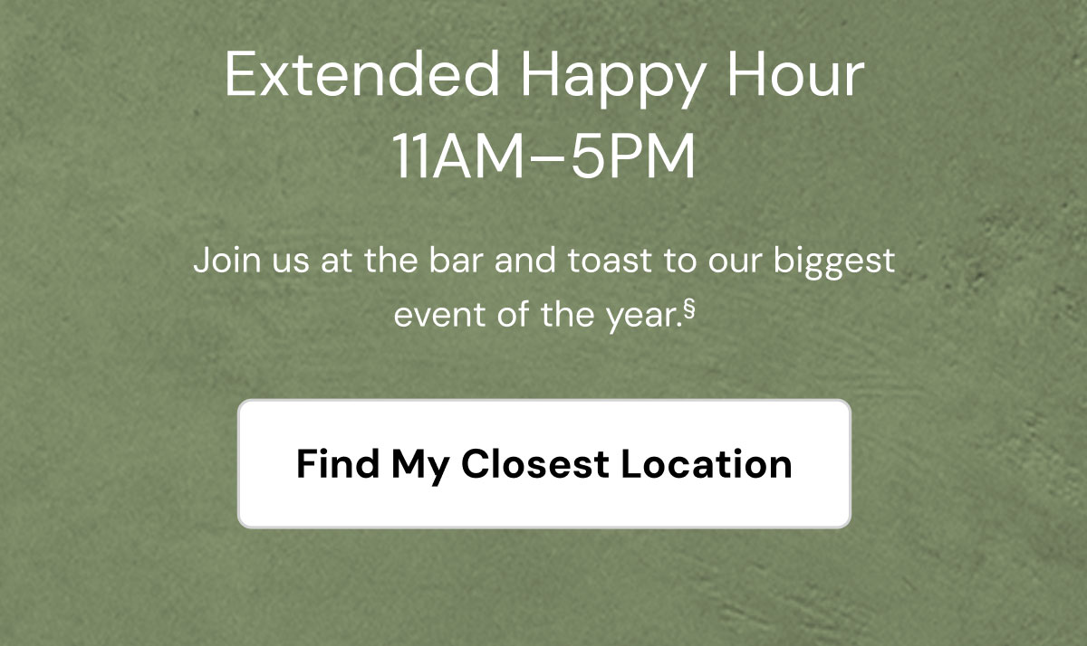 Extended Happy Hour. 11am - 5pm. Join us at the bar and toast to our biggest event of the year. Find my closest location. 