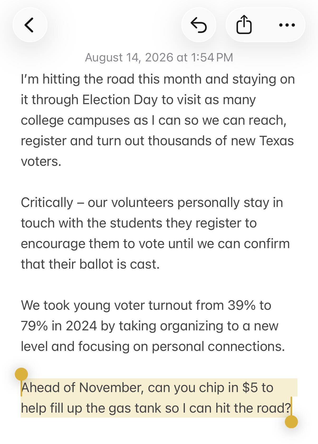I'm hitting the road this month and staying on it through Election Day to visit as many college campuses as I can so we can reach, register and turn out thousands of new Texas voters.
Critically – our volunteers personally stay in touch with the students they register to encourage them to vote until we can confirm that their ballot is cast.
We took young voter turnout from 39% to 79% in 2024 by taking organizing to a new level and focusing on personal connections.
Ahead of November, can you chip in $5 to help fill up the gas tank so I can hit the road?