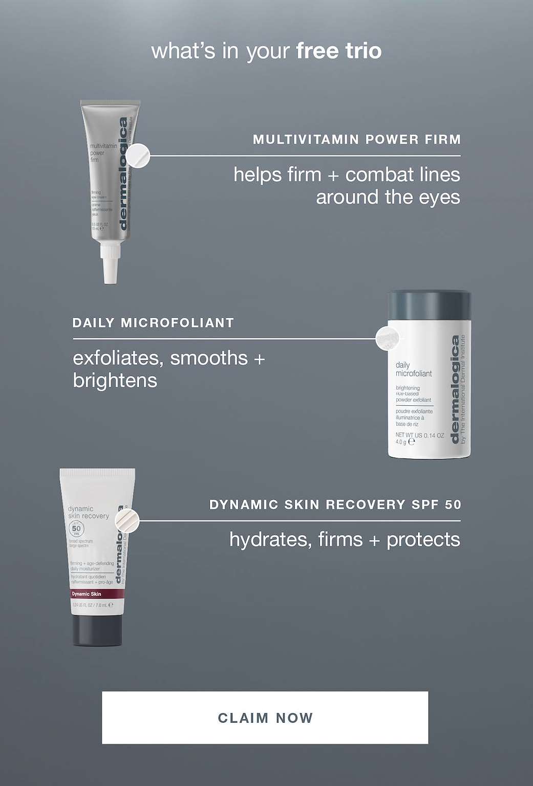 what’s in your free trio​  ​  multivitamin power firm​  helps firm + combat lines around the eyes​  ​  daily microfoliant​  exfoliates, smooths + brightens​  ​  dynamic skin recovery spf 50​  hydrates, firms + protects​  ​  CLAIM NOW​