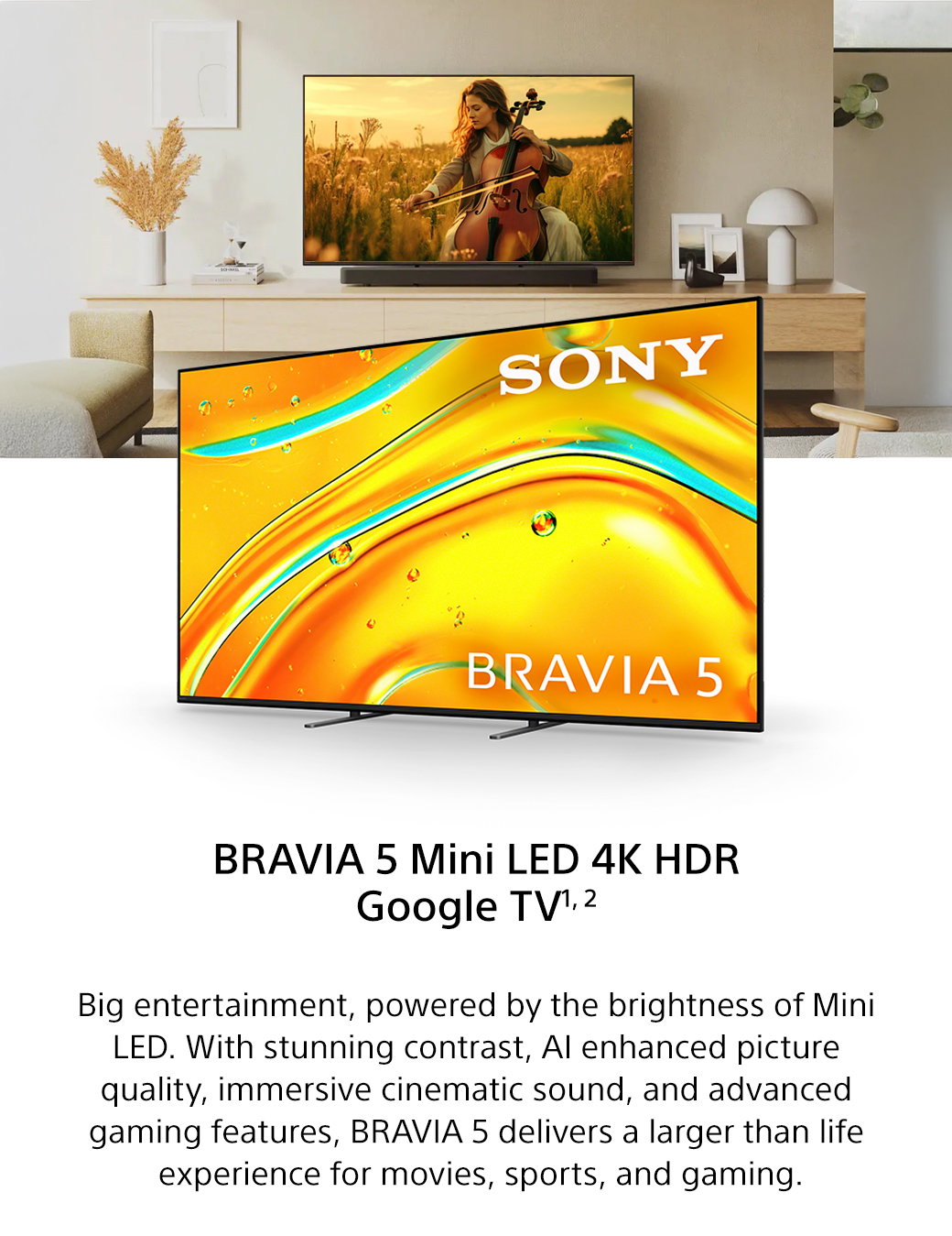 Bravia 5 Mini LED 4K HDR Google TV1, 2 | Big entertainment, powered by the brightness of Mini LED. With stunning contrast, AI enhanced picture quality, immersive cinematic sound, and advanced gaming features, Bravia 5 delivers a larger than life experience for movies, sports, and gaming.