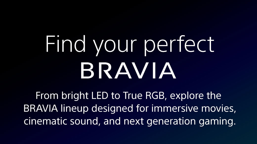 Find your perfect Bravia | From bright LED to True RGB, explore the Bravia lineup designed for immersive movies, cinematic sound, and next generation gaming.