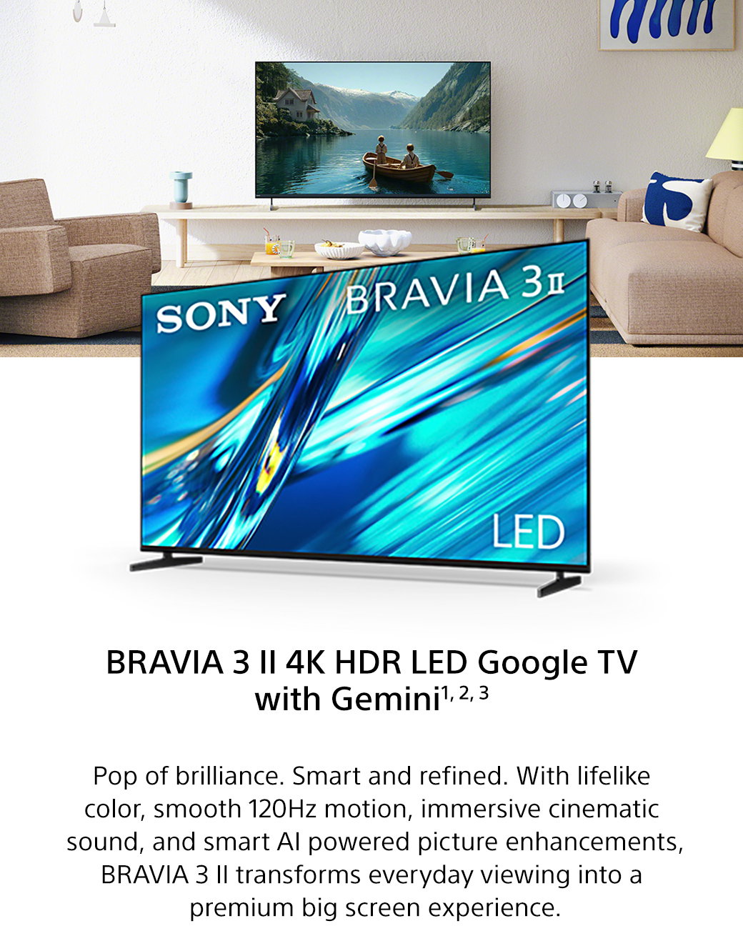 Bravia 3 II 4K HDR LED Google TV with Gemini1, 2, 3 | Pop of brilliance. Smart and refined. With lifelike color, smooth 120Hz motion, immersive cinematic sound, and smart AI powered picture enhancements, Bravia 3 II transforms everyday viewing into a premium big screen experience.