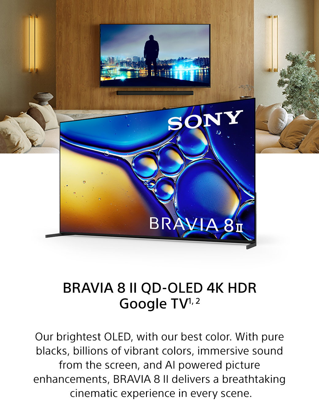 Bravia 8 II QD-OLED 4K HDR Google TV1, 2 | Our brightest OLED, with our best color. With pure blacks, billions of vibrant colors, immersive sound from the screen, and AI powered picture enhancements, Bravia 8 II delivers a breathtaking cinematic experience in every scene.