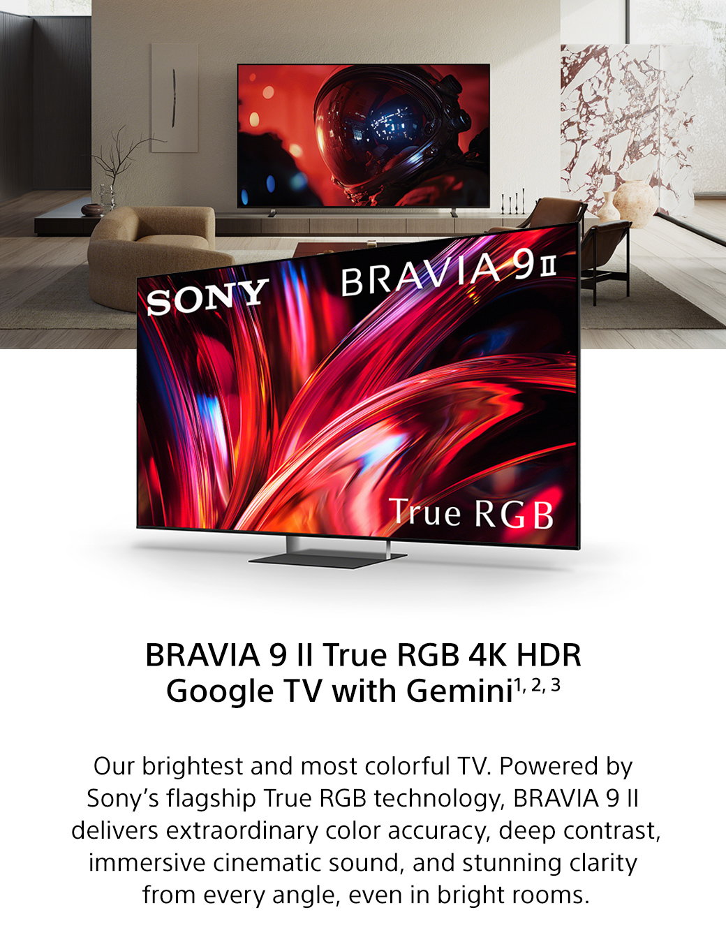 Bravia 9 II True RGB 4K HDR Google TV with Gemini1, 2, 3 | Our brightest and most colorful TV. Powered by Sony’s flagship True RGB technology, Bravia 9 II delivers extraordinary color accuracy, deep contrast, immersive cinematic sound, and stunning clarity from every angle, even in bright rooms.