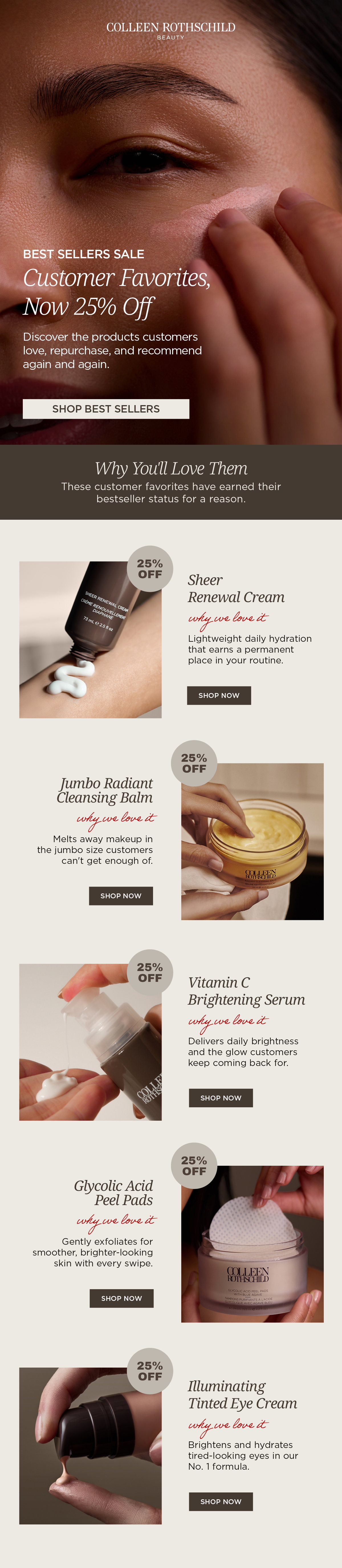 This email features the Colleen Rothschild Beauty Best Sellers Sale with 25% off customer-favorite skincare. Discover bestselling products including Sheer Renewal Cream, Jumbo Radiant Cleansing Balm, Vitamin C Brightening Serum, Glycolic Acid Peel Pads with Blue Agave, and Illuminating Tinted Eye Cream. Shop award-winning moisturizers, cleansers, exfoliating peel pads, vitamin C serum, and tinted eye cream trusted to hydrate, brighten, smooth, and refresh the look of skin.