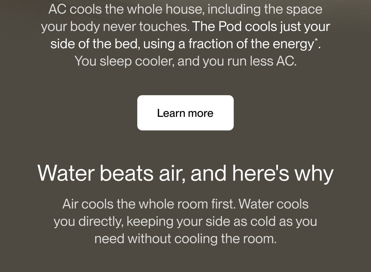 AC cools the whole house, including the space your body never touches. The Pod cools just your side of the bed, using a fraction of the energy*. You sleep cooler, and you run less AC.