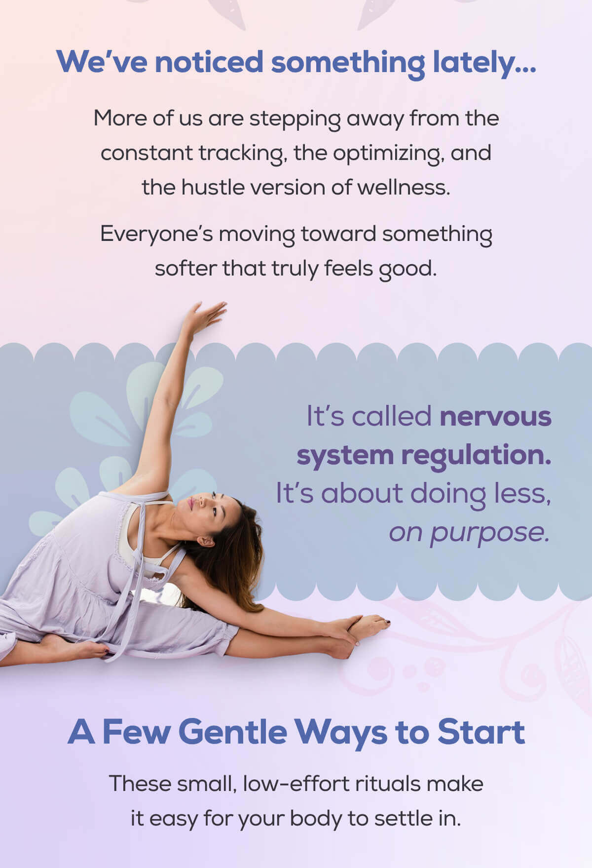 We’ve noticed something lately…   More of us are stepping away from the constant tracking, the optimizing, and the hustle version of wellness. Everyone’s moving toward something softer that truly feels good.  It’s called nervous system regulation. It’s about doing less, on purpose. A Few Gentle Ways to Start These small, low-effort rituals make it easy for your body to settle in.