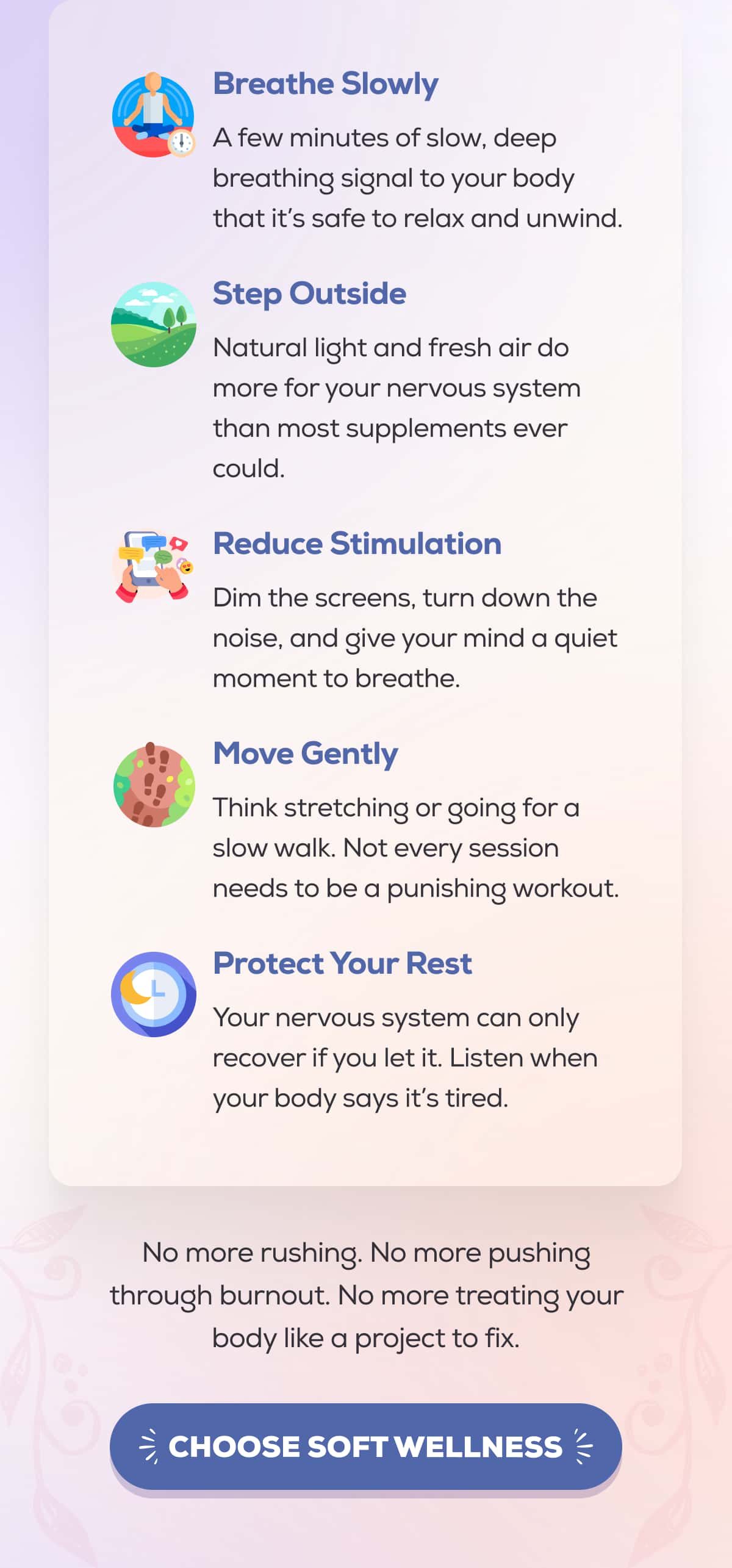 Breathe Slowly A few minutes of slow, deep breathing signal to your body that it’s safe to relax and unwind.  Step Outside Natural light and fresh air do more for your nervous system than most supplements ever could.  Reduce Stimulation Dim the screens, turn down the noise, and give your mind a quiet moment to breathe.  Move Gently Think stretching or going for a slow walk. Not every session needs to be a punishing workout.  Protect Your Rest Your nervous system can only recover if you let it. Listen when your body says it’s tired.    No more rushing. No more pushing through burnout. No more treating your body like a project to fix. CHOOSE SOFT WELLNESS