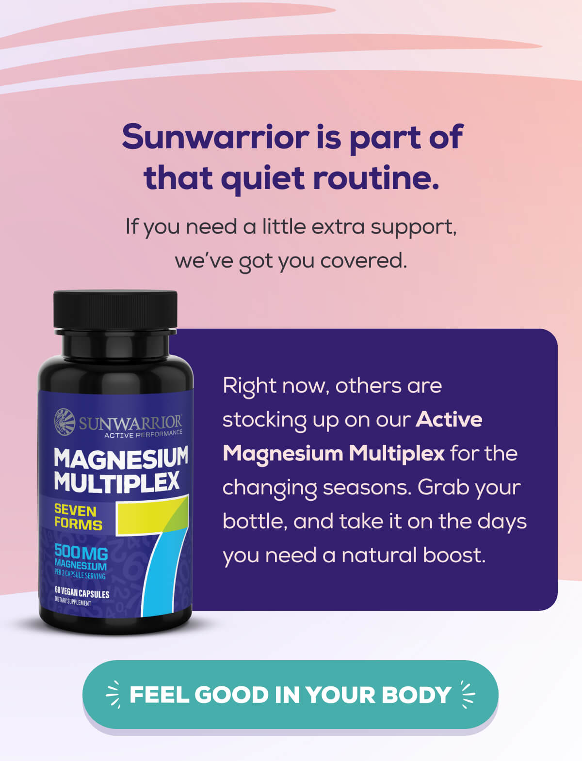 Sunwarrior is part of that quiet routine. If you need a little extra support, we’ve got you covered.  Right now, others are stocking up on our Active Magnesium Multiplex for the changing seasons. Grab your bottle, and take it on the days you need a natural boost. FEEL GOOD IN YOUR BODY 