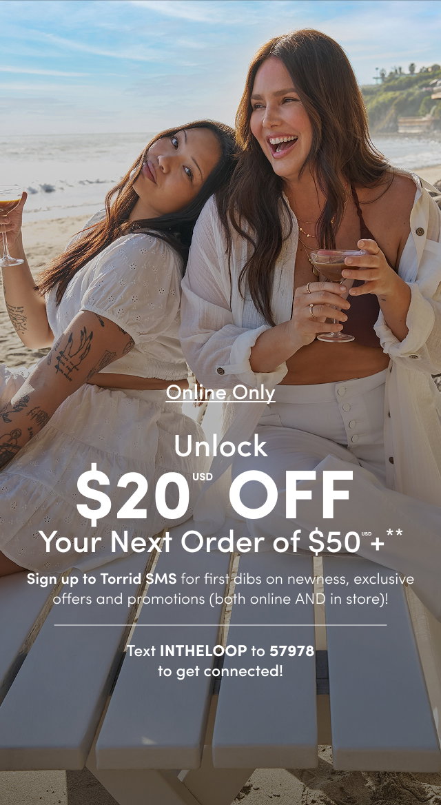 Online Only | Unlock $20USD Off Your Next Order of $50USD+** | Sign up for Torrid SMS for first dibs on newness, exclusive offers and promotions (both online AND in store)! | Text INTHELOOP to 57978 To get connected!
