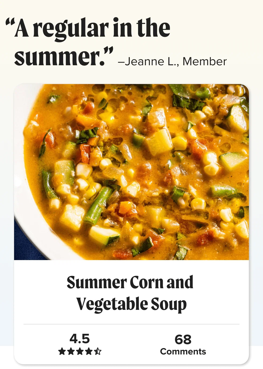 Summer Corn and Vegetable Soup. “A regular in the summer.” –Jeanne L., Member.  Star Rating: 4.5 out of 5 stars.