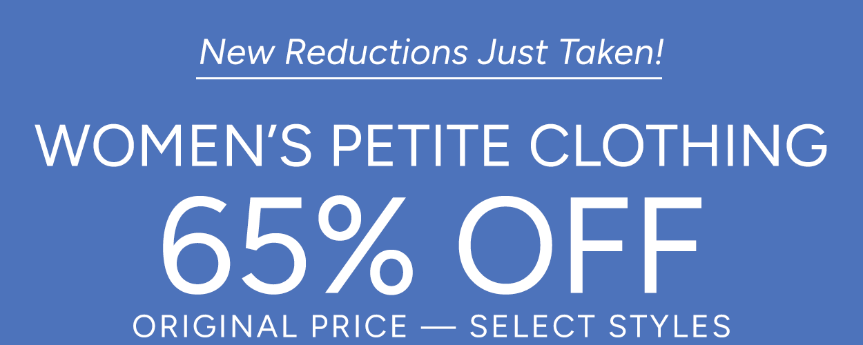 New Reductions Just Taken!  WOMEN'S PETITE CLOTHING 65% OFF - ORIGINAL PRICE SELECT STYLES      SHOP NOW