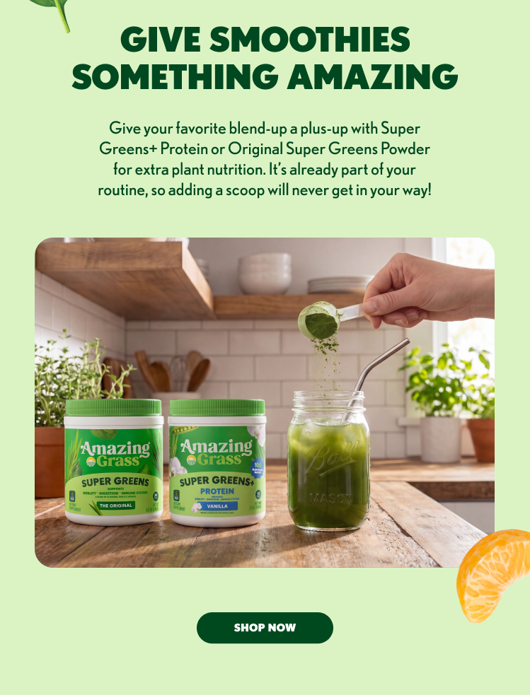 GIVE SMOOTHIES SOMETHING AMAZING Give your favorite blend-up a plus-up with Super Greens+ Protein or Original Super Greens Powder for extra plant nutrition. It’s already part of your routine, so adding a scoop will never get in your way! SHOP NOW