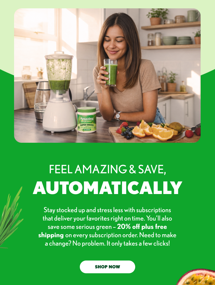 FEEL AMAZING & SAVE, AUTOMATICALLY Stay stocked up and stress less with subscriptions that deliver your favorites right on time. You’ll also save some serious green – 20% off plus free shipping on every subscription order. Need to make a change? No problem. It only takes a few clicks! SHOP NOW