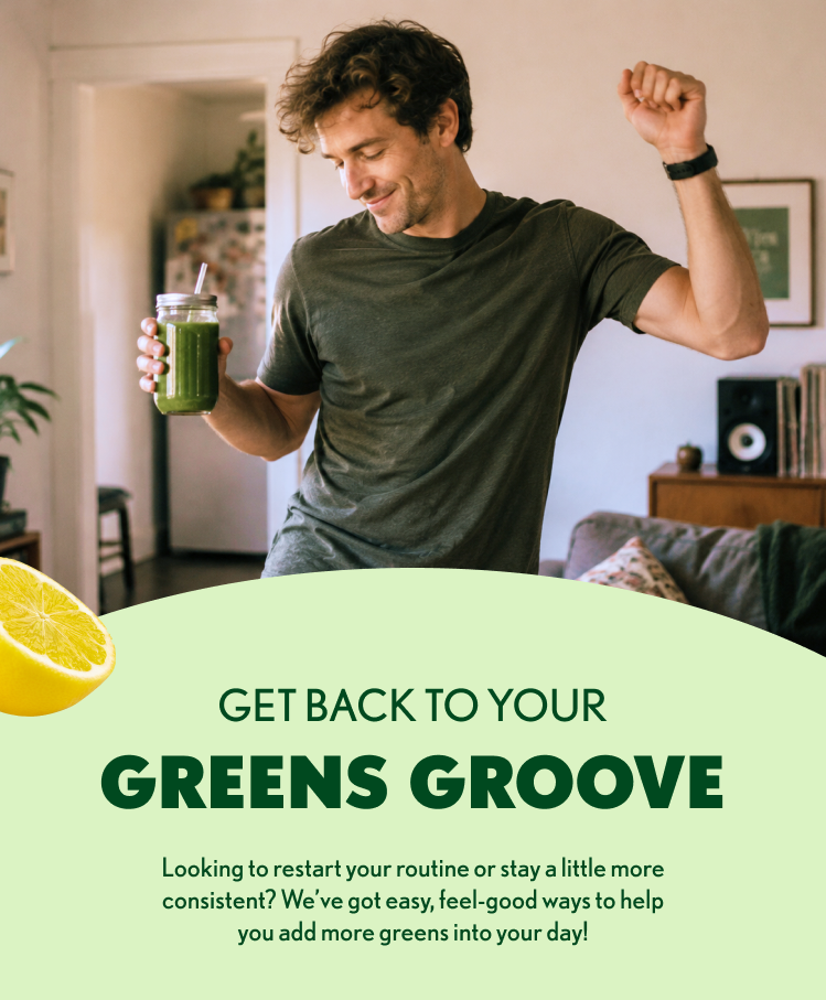 GET BACK TO YOUR GREENS GROOVE Looking to restart your routine or stay a little more consistent? We’ve got easy, feel-good ways to help you add more greens into your day!