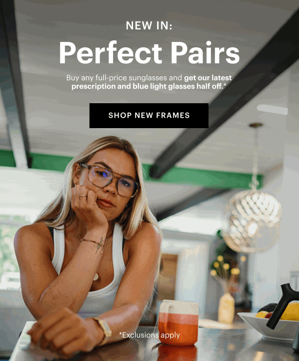  New In: Perfect Pairs | Buy any full-price sunglasses and get our latest prescription and blue light glasses half off.*