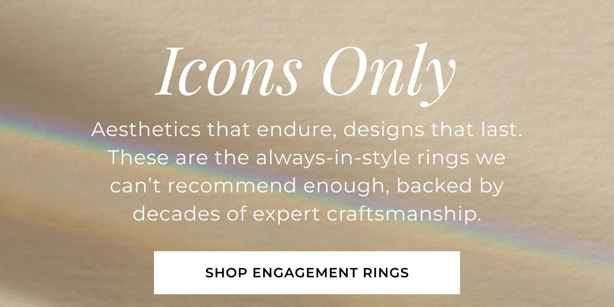 Icons Only Aesthetics that endure, designs that last. These are the always-in-style rings we can’t recommend enough, backed by decades of expert craftsmanship. Shop Engagement Rings >