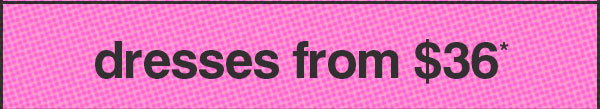 DRESSES FROM $36*