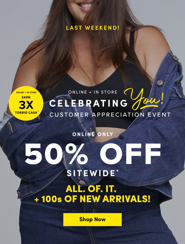 Last Weekend! | Online + In Store | Earn 3X Torrid Cash†† | Online + In Store | Celebrating You! | Customer Appreciation Event | Online Only | 50% Off Sitewide* | ALL. OF. IT. | +100's OF NEW ARRIVALS | Shop Now >