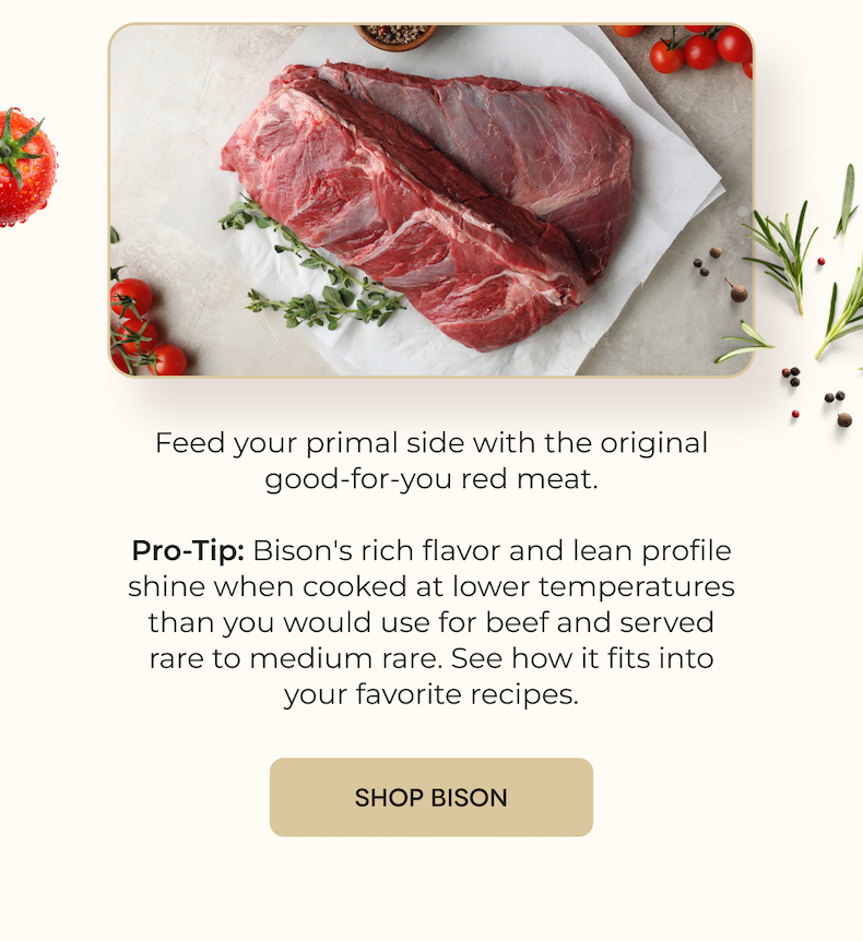 Feed your primal side with the original good-for-you red meat.  Pro-Tip: Bison's rich flavor and lean profile shine when cooked at lower temperatures than you would use for beef and served rare to medium rare. See how it fits into your favorite recipes. [SHOP BISON]