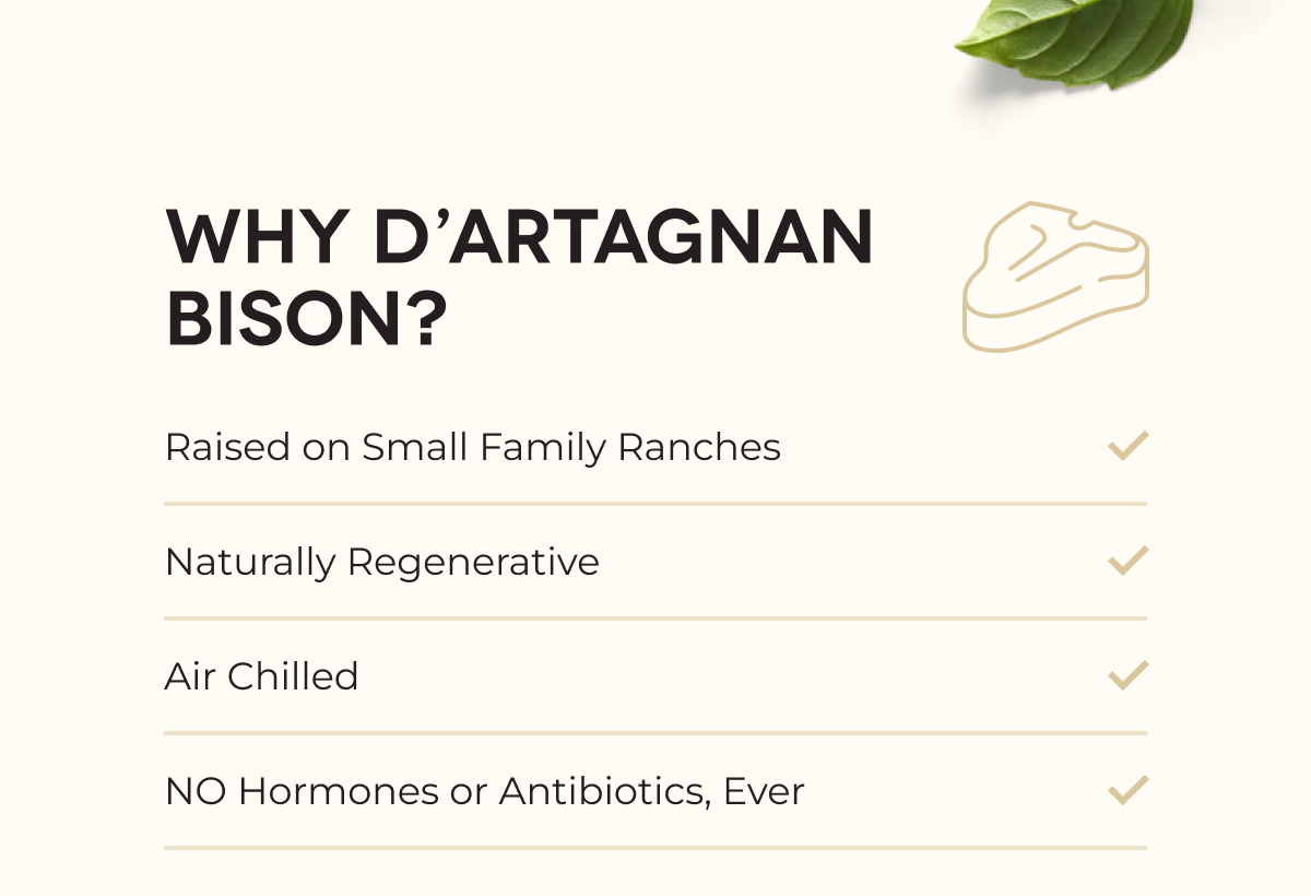 WHY D’ARTAGNAN BISON? Raised on Small Family Ranches Naturally Regenerative Air Chilled NO Hormones or Antibiotics, Ever
