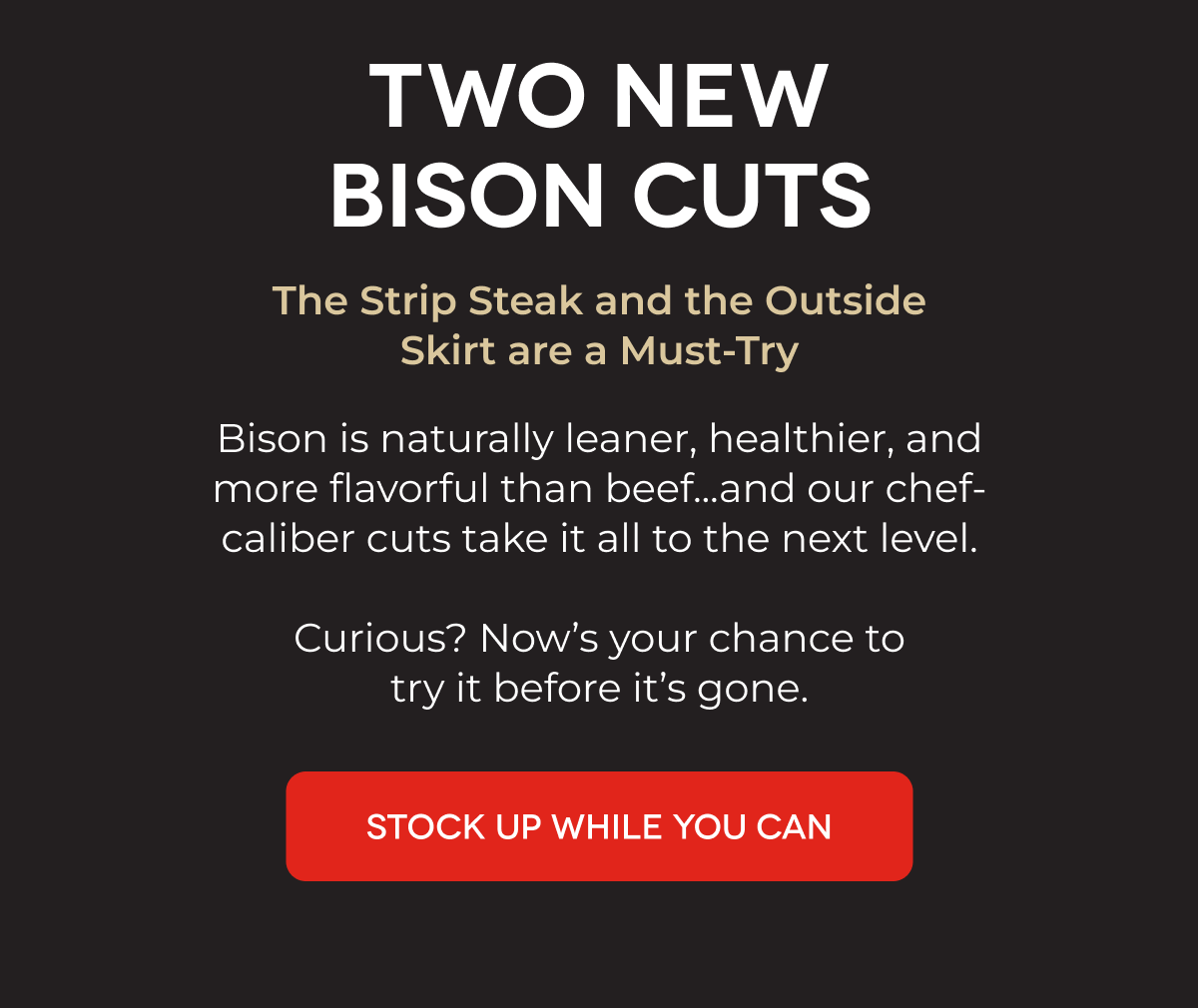 TWO NEW BISON CUTS The Strip Steak and the Outside Skirt are a Must-Try Bison is naturally leaner, healthier, and more flavorful than beef...and our chef-caliber cuts take it all to the next level.  Curious? Now’s your chance to try it before it’s gone. STOCK UP WHILE YOU CAN