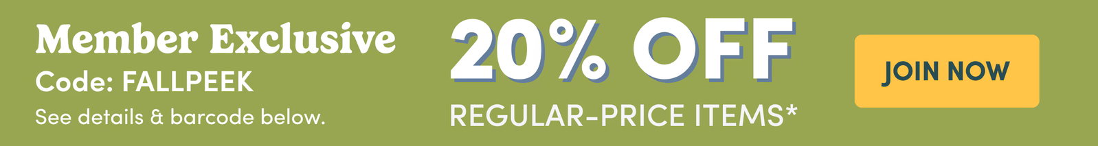 Member Exclusive Code: FALLPEEK See details & barcode below. | 20% OFF Regular-Price Items* | JOIN NOW
