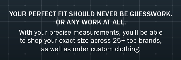 YOUR PERFECT FIT SHOULD NEVER BE GUESSWORK. OR ANY WORK AT ALL. With your precise measurements, you'll be able to shop your exact size across 25+ top brands, as well as order custom clothing.