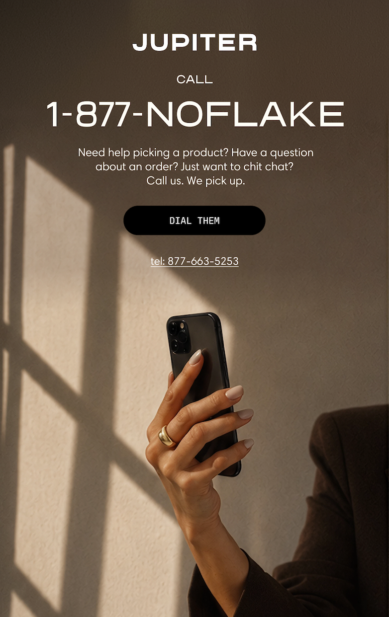 Jupiter. Call 1-877-NOFLAKE. Need help picking a product? Have a question about an order? Just want to chit chat? Call us. We pick up. A hand holds a phone in soft window light. Dial Them. tel: 877-663-5253.