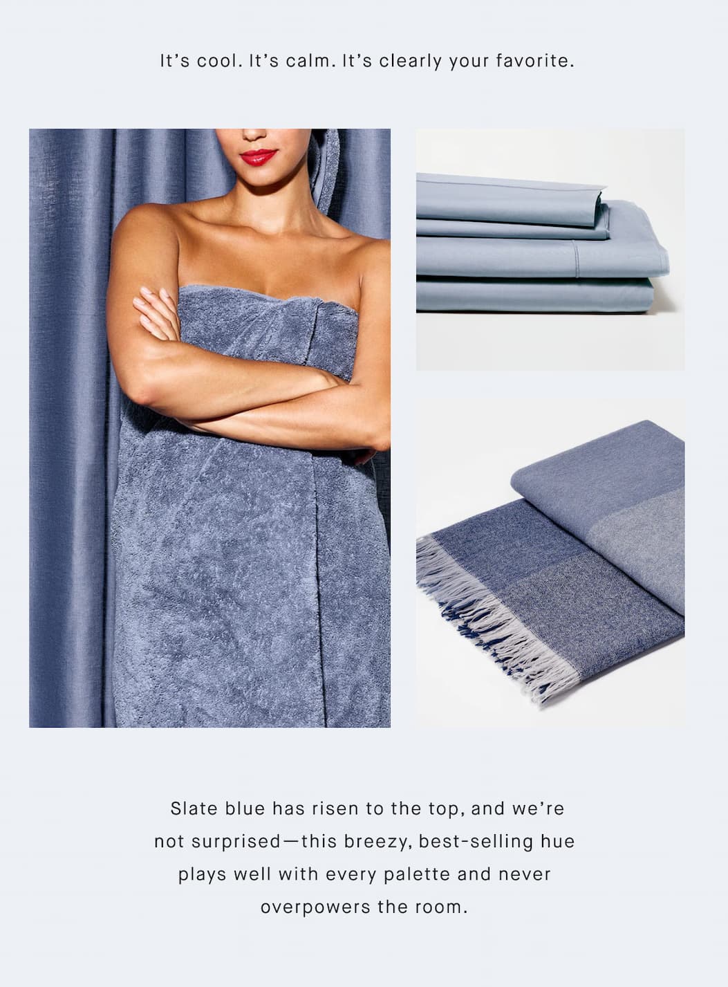  It’s cool. It’s calm. It’s clearly your favorite.  Slate blue has risen to the top, and we’re not surprised—this breezy, best-selling hue plays well with every palette and never overpowers the room.