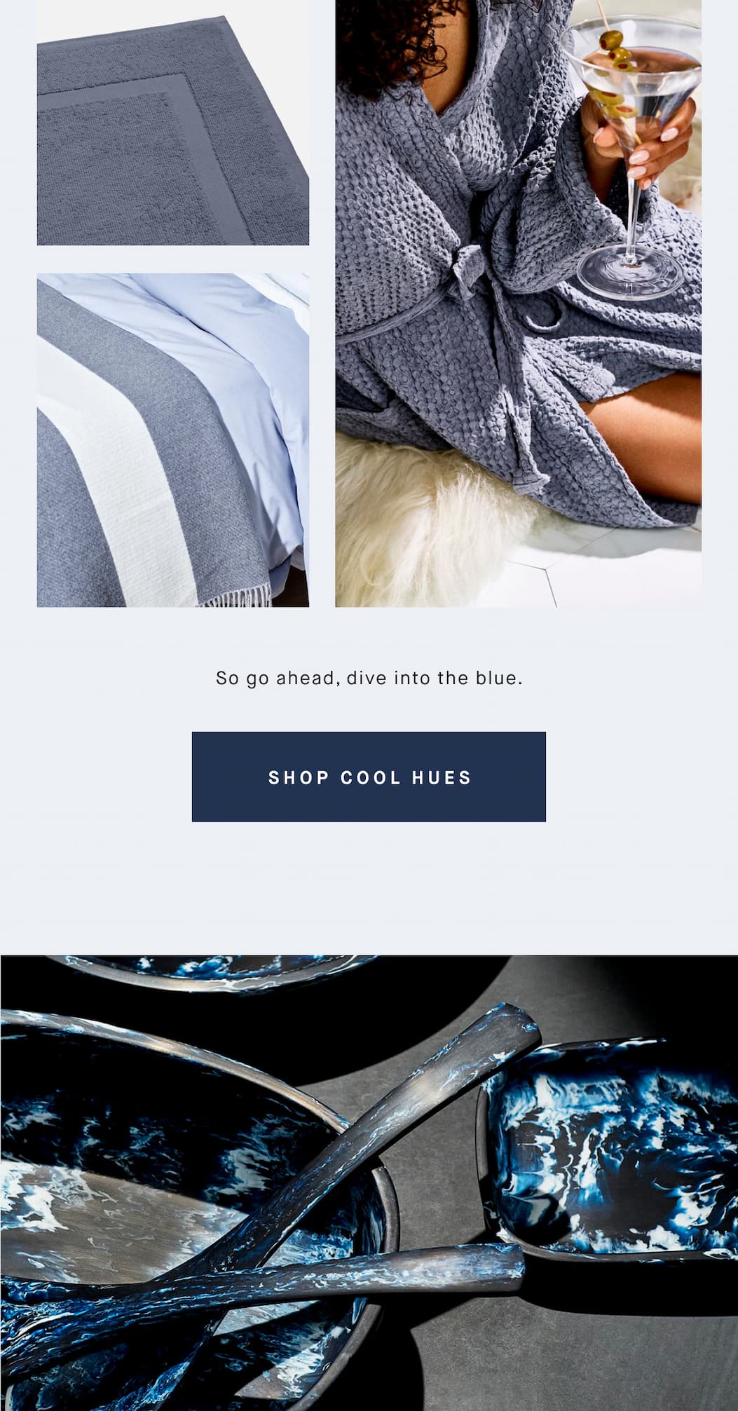 So go ahead, dive into the blue. SHOP COOL HUES