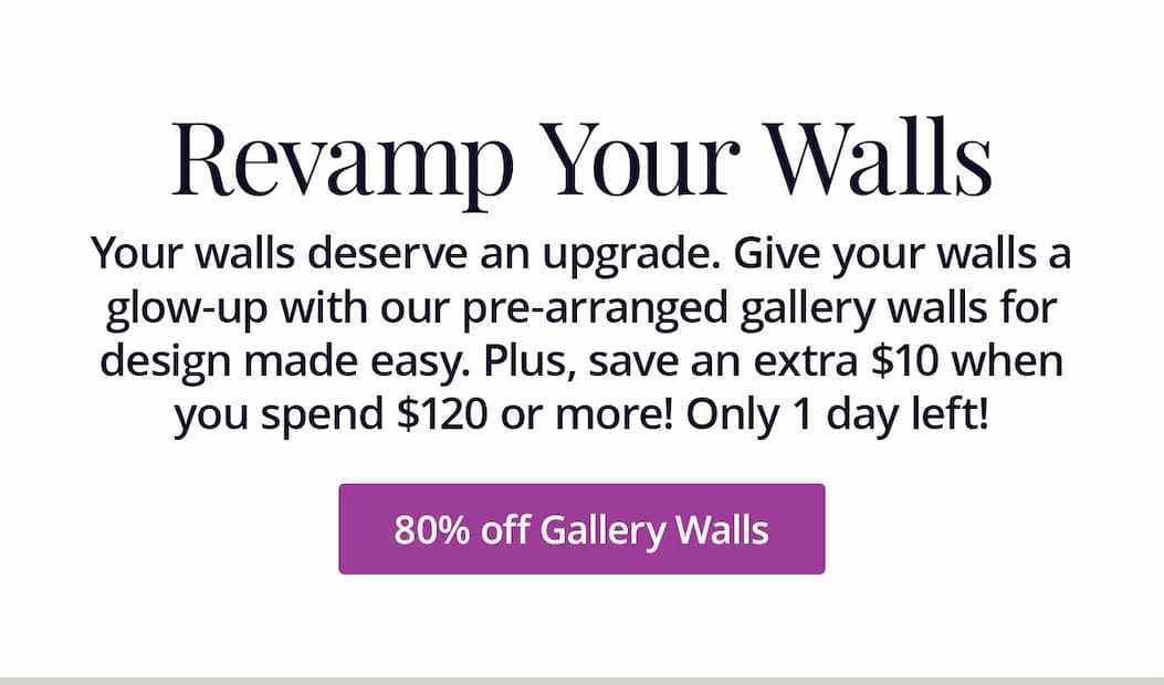 Your walls deserve an upgrade. Give your walls a glow-up with our pre-arranged gallery walls for design made easy. Plus, save an extra $10 when you spend $120 or more! Only 1 day left! Shop 80% off Gallery Walls