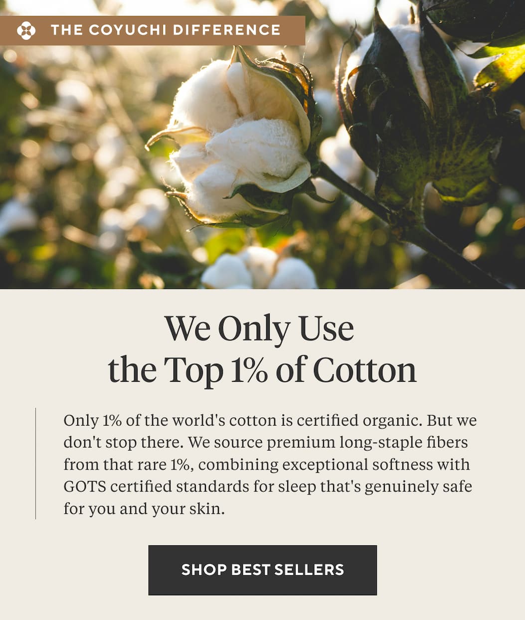 We Only Use the Top 1% Of Cotton Only 1% of the world's cotton is certified organic. But we don't stop there. We source premium long-staple fibers from that rare 1%, combining exceptional softness with GOTS certified standards for sleep that's genuinely safe for you and your skin. SHOP BEST SELLERS > 