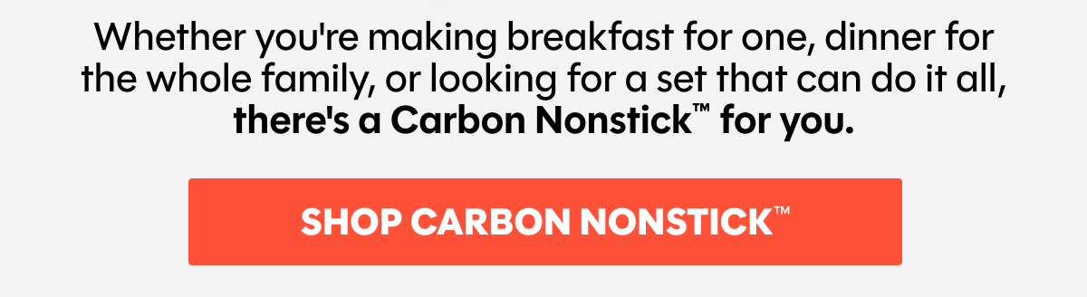 Whether you're making breakfast for one, dinner for the whole family, or looking for a set that can do it all, there's a Carbon Nonstick™ for you.