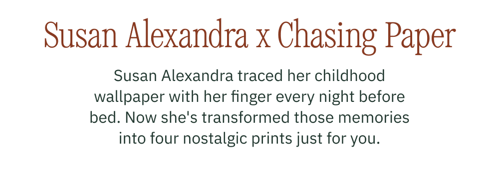 Susan Alexanra x Chasing Paper Susan Alexandra traced her childhood wallpaper with her finger every night before bed. Now she's transformed those memories into four nostalgic prints just for you.