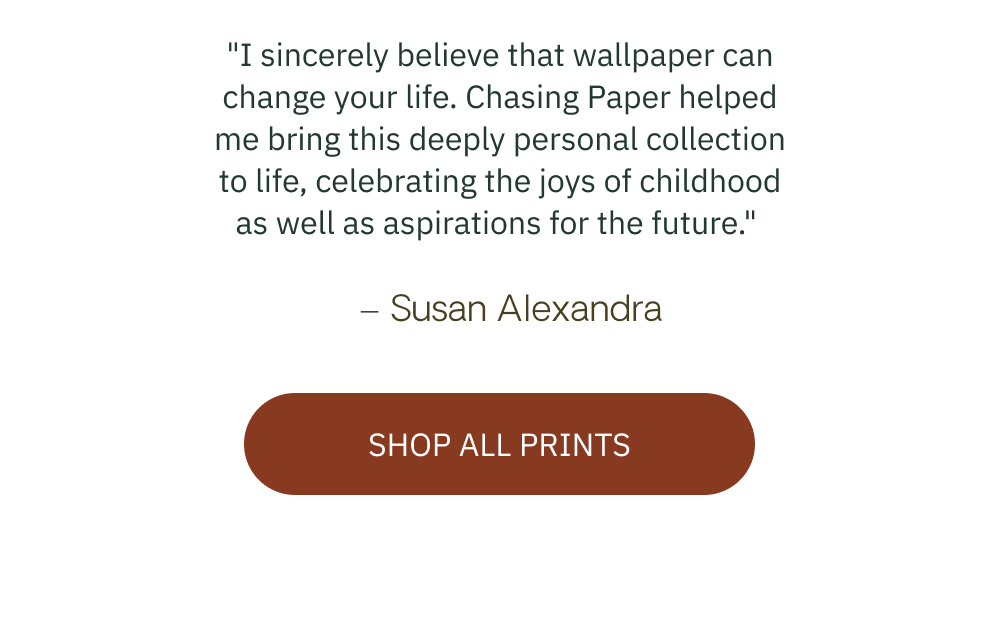 "I sincerely believe that wallpaper can change your life. Chasing Paper helped me bring this deeply personal collection to life, celebrating the joys of childhood as well as aspirations for the future."  – Susan Alexandra  [ SHOP ALL PRINTS ]