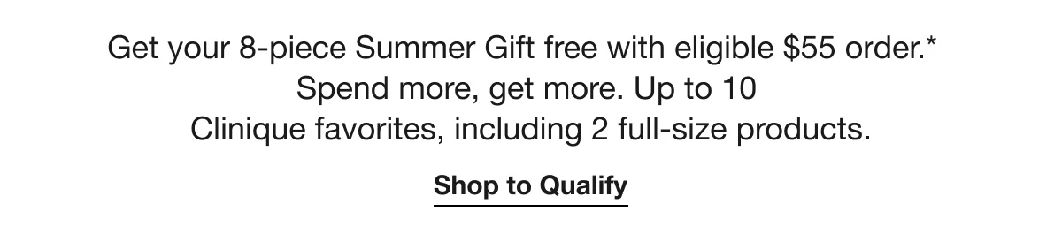 Get your 8-piece Summer Gift free with eligible $55 order.* Spend more, get more. Up to 10 Clinique favorites, including 2 full-size products. | Shop to Qualify