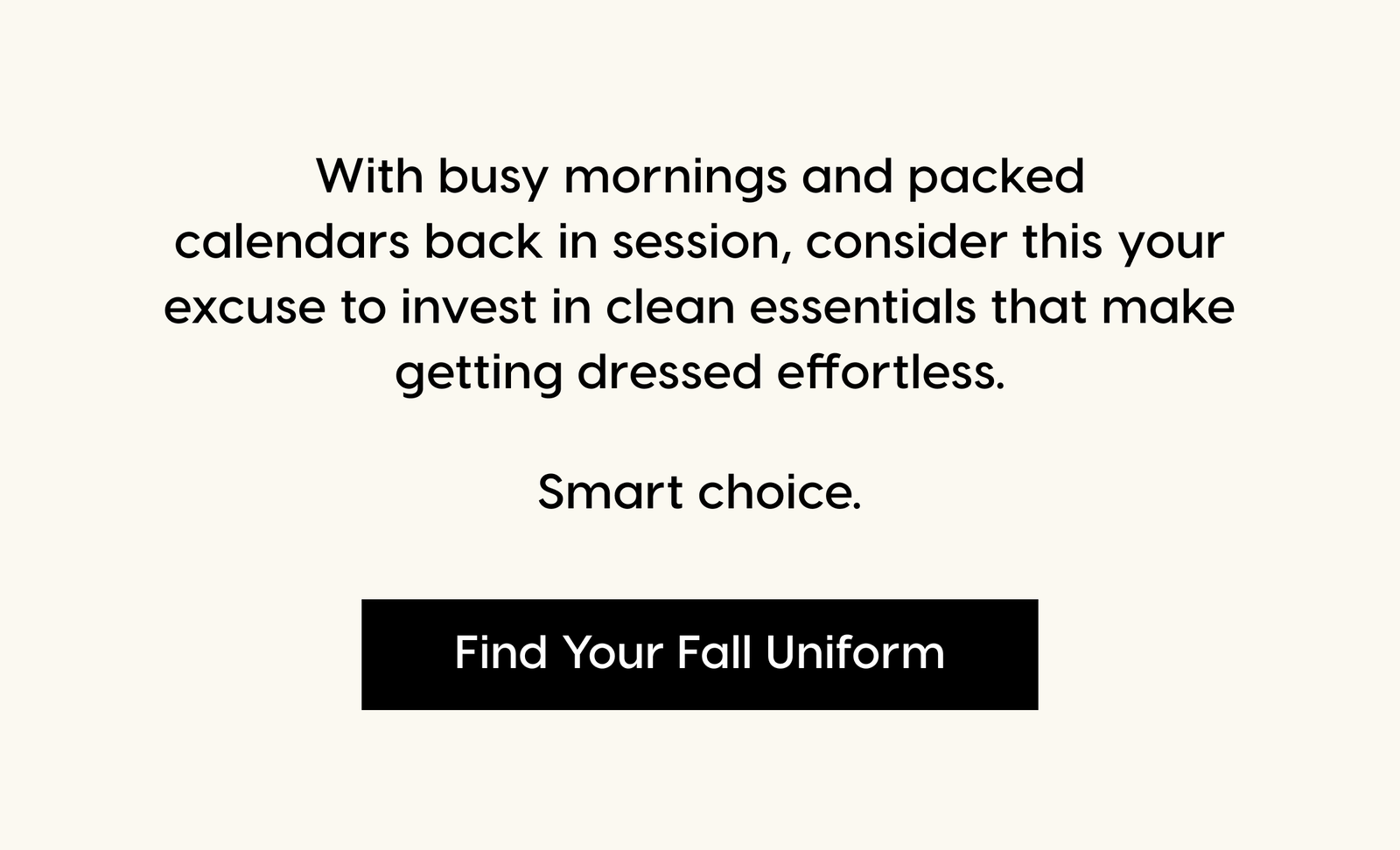 With busy mornings and packed calendars back in session, consider this your excuse to invest in clean essentials that make getting dressed effortless. Smart choice. Find Your Fall Uniform.