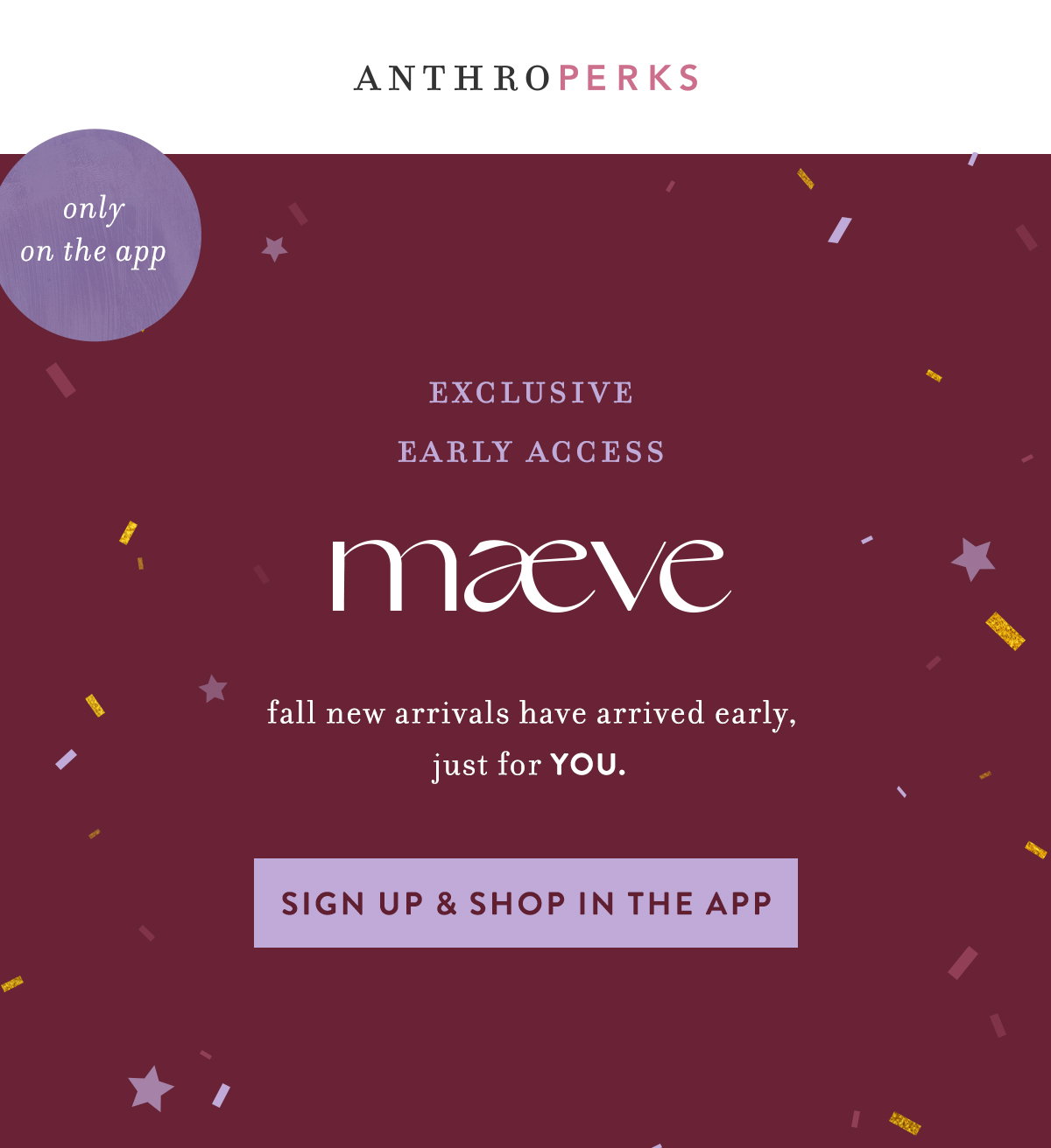 anthroperks, only on the app, exclusive early access, maeve fall new arrivals have arrived early, just for you. sign up and shop in the app