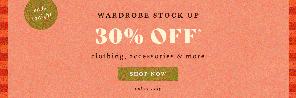 ends tonight! Wardrobe Stock Up 30% Off* clothing, accessories & more Shop Now 