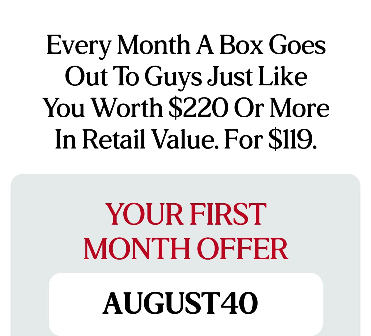 Every month a box goes out to guys just like you worth $220 or more in retail value. For $119.