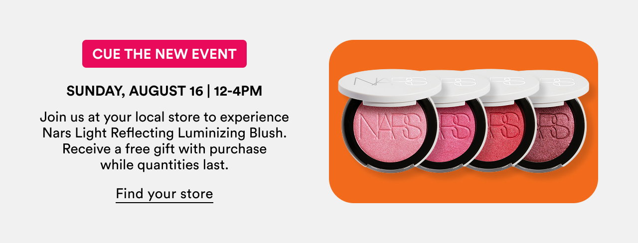 Cue the New Event | Sunday, August 16 | 12-4pm Join us at your local store to experience Nars Light Reflecting Luminizing Blush. Receive a free gift with purchase while quantities last.