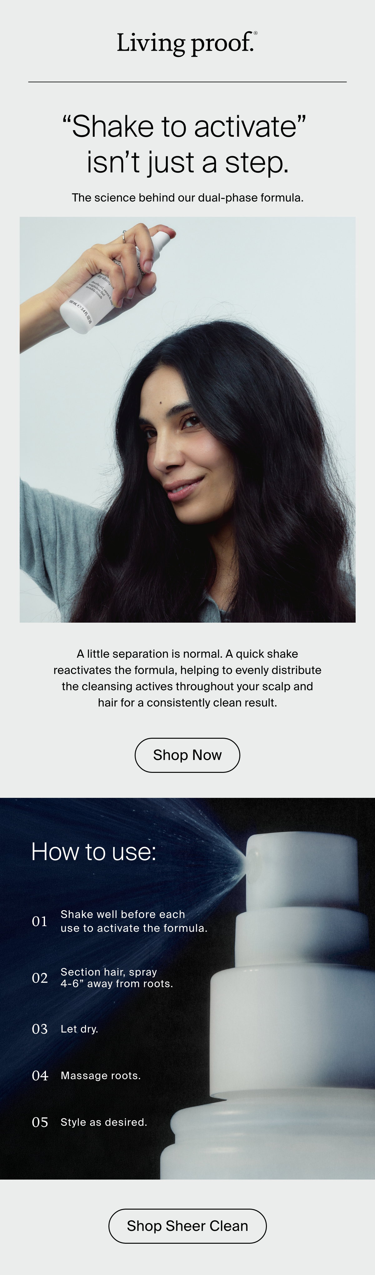 Living Proof | "Shake to activate" isn't just a step. The science behind our dual-phase formula. A little separation is normal. A quick shake reactivates the formula, helping to evenly distribute the cleansing actives throughout your scalp and hair for a consistently clean result. 1: Shake well before each use to activate the formula.    2: Section hair.    3: Spray onto roots from 4–6" away.    4: Let dry.    5: Massage roots.    6: Style as desired. 