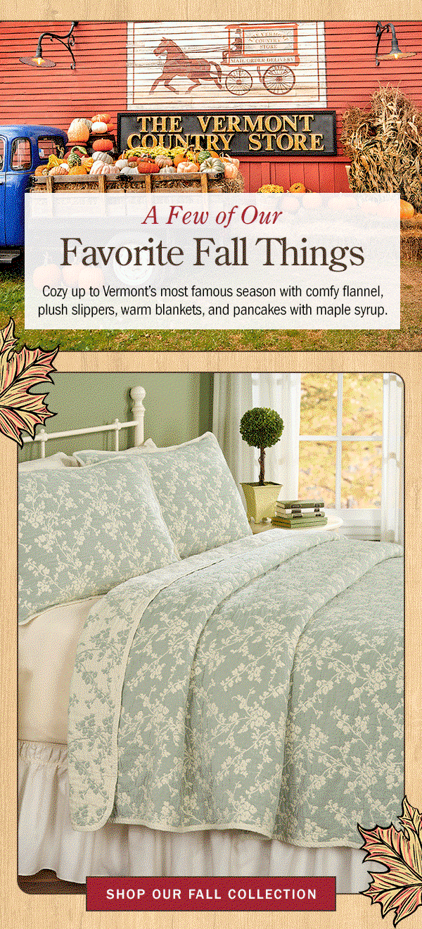 A Few of Our Favorite Fall Things Cozy up to Vermont's most famous season with comfy flannel, plush slippers, warm blankets, and pancakes with maple syrup. Shop Our Fall Collection. Men's Two-Tone Suede Moccasin, Women's Suede Slipper Clogs With Ragg Cuffs, Orton Brothers Cotton Long-Sleeve Henley Shirt, Tiered Chambray Midi Dress, Grade A Amber Vermont Maple Syrup Bottle, 1 Quart, Never-Flatten Tufted Rocker Chair Cushion Set, In 2 Sizes, Floral Blossoms Reversible Coverlet or Pillow Sham, Insulated Tab Top Curtains