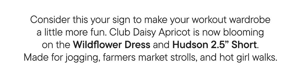 Consider this your sign to make your workout wardrobe a little more fun. Club Daisy Apricot is now blooming on the Wildflower Dress and Hudson 2.5” Short. Made for jogging, farmers market strolls, and hot girl walks.​