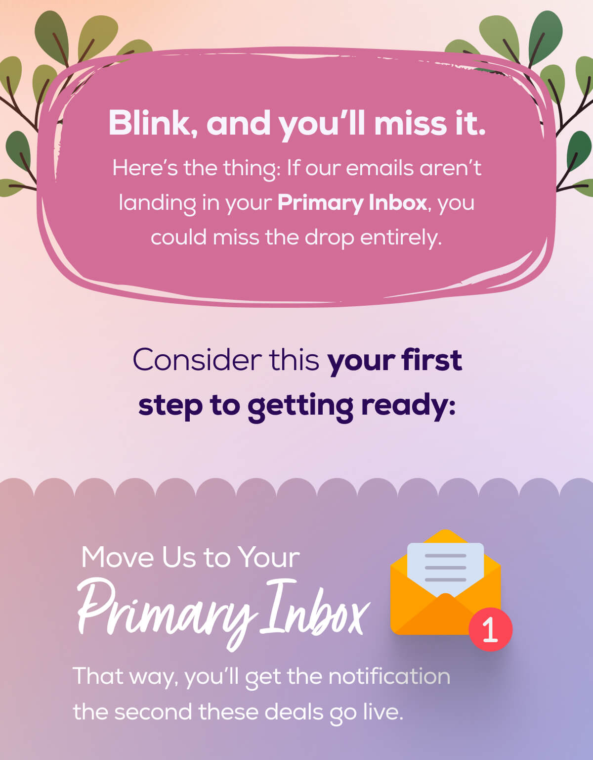 Blink, and you’ll miss it.  Here’s the thing: If our emails aren’t landing in your Primary Inbox, you could miss the drop entirely. Consider this your first step to getting ready:    Move Us to Your Primary Inbox That way, you’ll get the notification the second these deals go live.