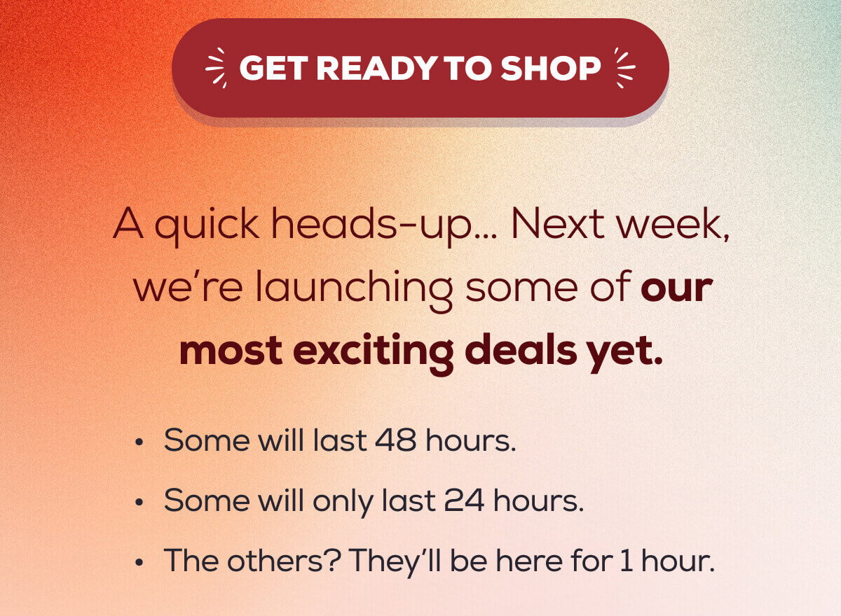 GET READY TO SHOP   A quick heads-up… Next week, we’re launching some of our most exciting deals yet.  Some will last 48 hours.  Some will only last 24 hours.  The others? They’ll be here for 1 hour.