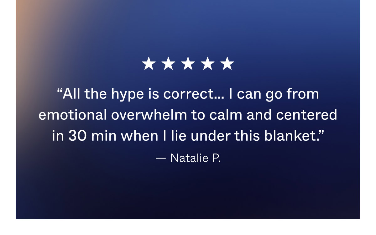 "All the hype is correct... I can go from emotional overwhelm to calm and centered in 30 min when I lie under this blanket. - Natalie P.