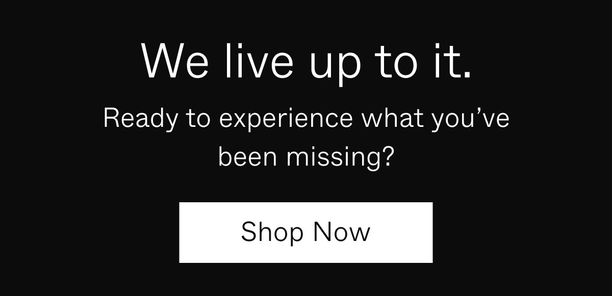We live up to it. | Ready to experience what you've been missing? | Shop Now